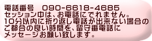 電話番号　090-6618-4685 セッション中は、お電話にでれません。 10分以内に折り返し電話が出来ない場合の ご都合の良い時間を、留守番電話に メッセージお願い致します。